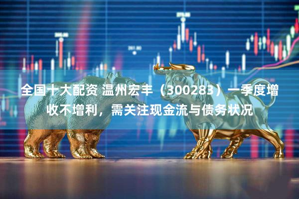 全国十大配资 温州宏丰（300283）一季度增收不增利，需关注现金流与债务状况