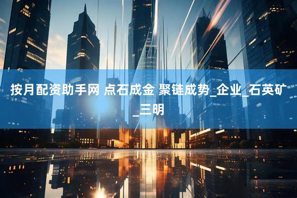按月配资助手网 点石成金 聚链成势_企业_石英矿_三明