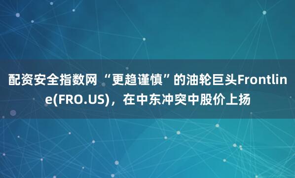 配资安全指数网 “更趋谨慎”的油轮巨头Frontline(FRO.US)，在中东冲突中股价上扬
