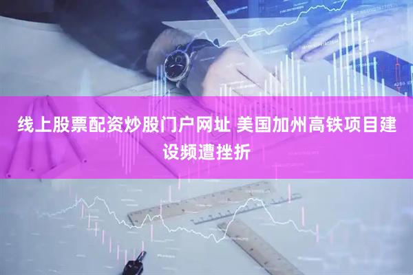 线上股票配资炒股门户网址 美国加州高铁项目建设频遭挫折