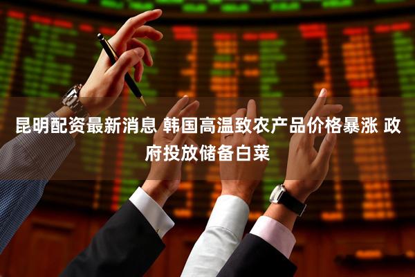 昆明配资最新消息 韩国高温致农产品价格暴涨 政府投放储备白菜