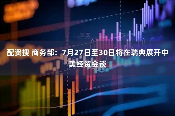 配资搜 商务部：7月27日至30日将在瑞典展开中美经贸会谈
