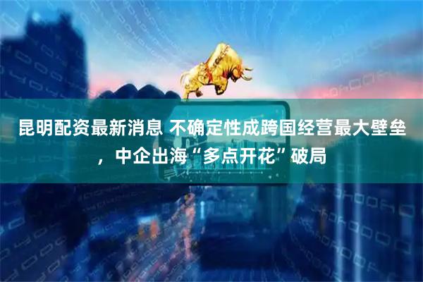 昆明配资最新消息 不确定性成跨国经营最大壁垒，中企出海“多点开花”破局