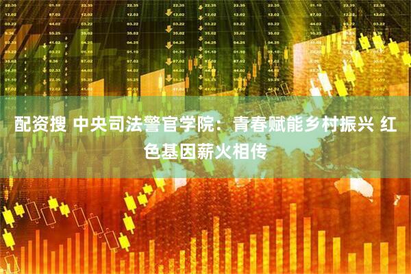 配资搜 中央司法警官学院：青春赋能乡村振兴 红色基因薪火相传