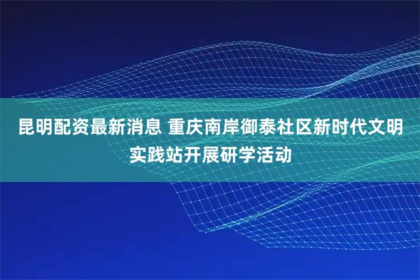 昆明配资最新消息 重庆南岸御泰社区新时代文明实践站开展研学活动