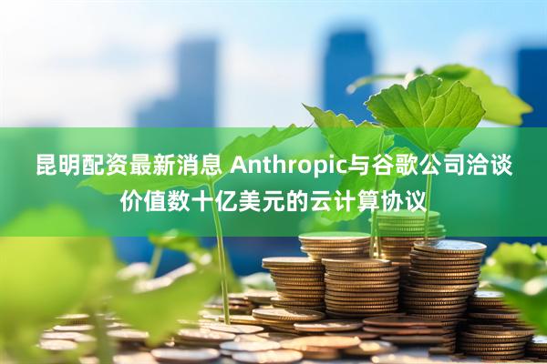 昆明配资最新消息 Anthropic与谷歌公司洽谈价值数十亿美元的云计算协议