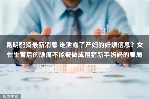 昆明配资最新消息 谁泄露了产妇的妊娠信息？女性生育后的隐痛不能被做成围猎新手妈妈的骗局