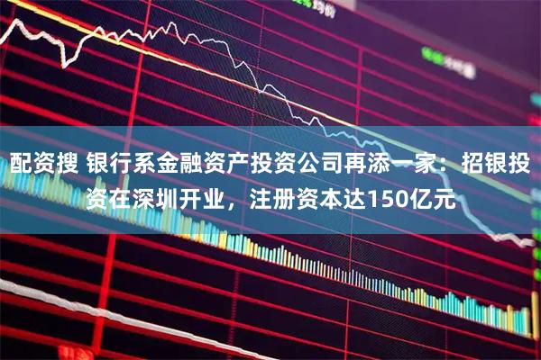 配资搜 银行系金融资产投资公司再添一家:招银投资在深圳开业,注册资本达150亿元