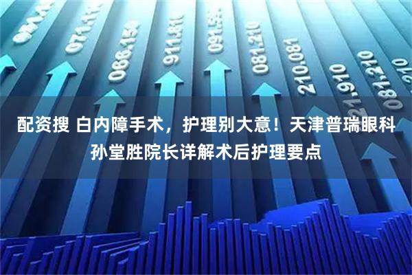 配资搜 白内障手术,护理别大意!天津普瑞眼科孙堂胜院长详解术后护理要点