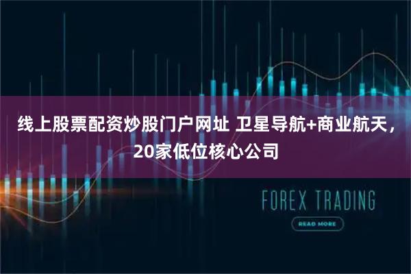 线上股票配资炒股门户网址 卫星导航+商业航天，20家低位核心公司